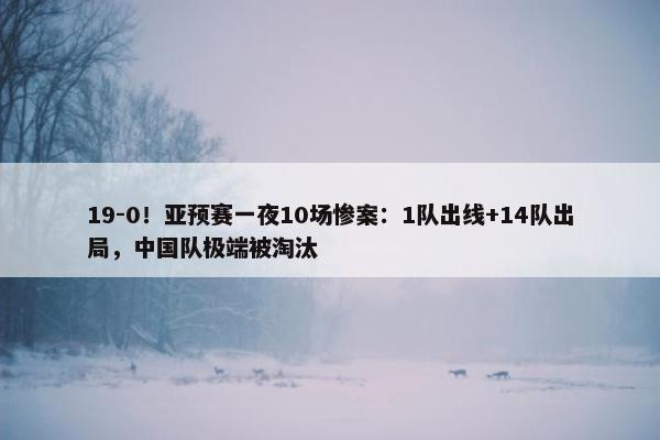 19-0！亚预赛一夜10场惨案：1队出线+14队出局，中国队极端被淘汰