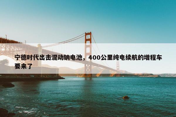 宁德时代出击混动钠电池，400公里纯电续航的增程车要来了