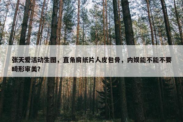 张天爱活动生图，直角肩纸片人皮包骨，内娱能不能不要畸形审美？