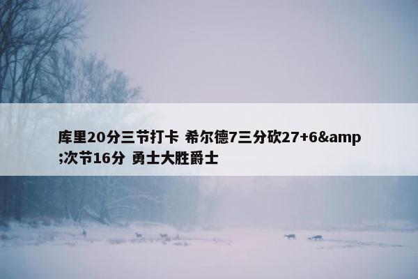 库里20分三节打卡 希尔德7三分砍27+6&次节16分 勇士大胜爵士