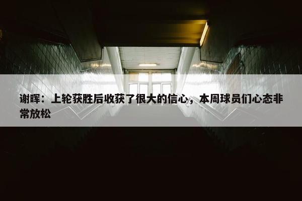 谢晖：上轮获胜后收获了很大的信心，本周球员们心态非常放松