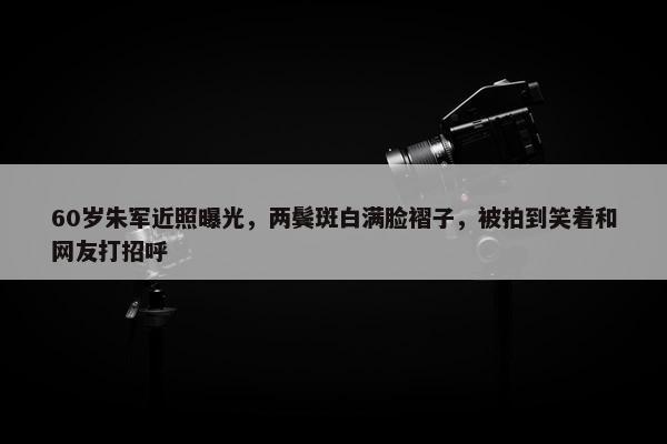 60岁朱军近照曝光，两鬓斑白满脸褶子，被拍到笑着和网友打招呼