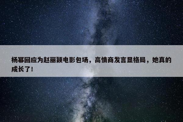 杨幂回应为赵丽颖电影包场，高情商发言显格局，她真的成长了！