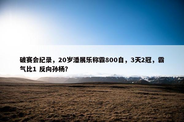 破赛会纪录，20岁潘展乐称霸800自，3天2冠，霸气比1 反向孙杨？