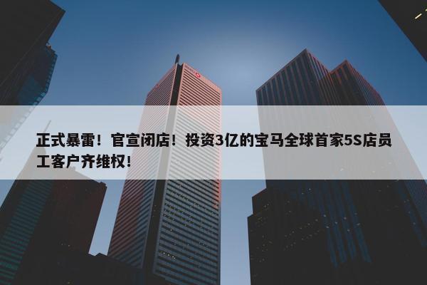 正式暴雷！官宣闭店！投资3亿的宝马全球首家5S店员工客户齐维权！