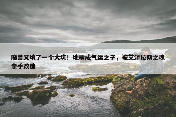 魔兽又填了一个大坑！地精成气运之子，被艾泽拉斯之魂亲手改造