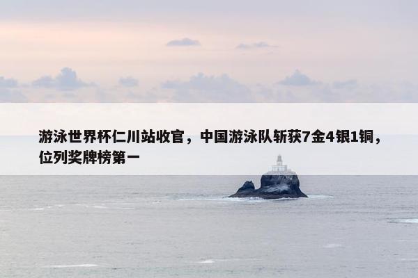 游泳世界杯仁川站收官，中国游泳队斩获7金4银1铜，位列奖牌榜第一