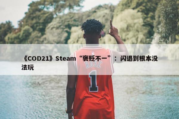 《COD21》Steam“褒贬不一”：闪退到根本没法玩