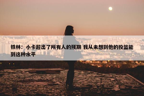 铁林：小卡超出了所有人的预期 我从未想到他的投篮能到这种水平