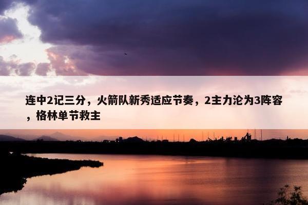 连中2记三分，火箭队新秀适应节奏，2主力沦为3阵容，格林单节救主