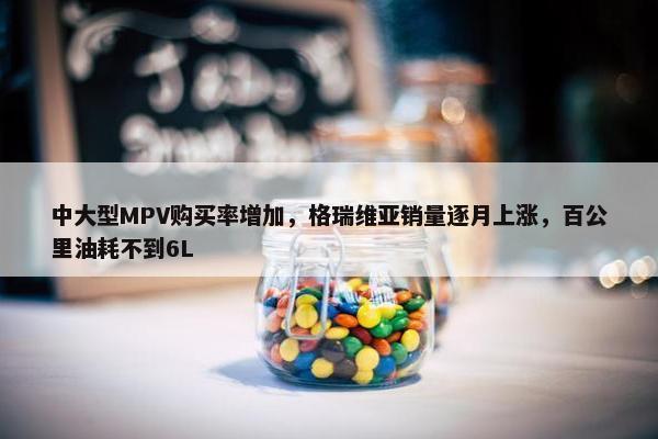 中大型MPV购买率增加，格瑞维亚销量逐月上涨，百公里油耗不到6L