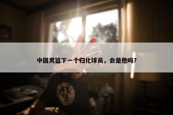 中国男篮下一个归化球员，会是他吗？