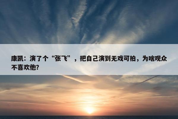 康凯：演了个“张飞”，把自己演到无戏可拍，为啥观众不喜欢他？