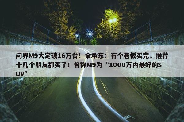 问界M9大定破16万台！余承东：有个老板买完，推荐十几个朋友都买了！曾称M9为“1000万内最好的SUV”