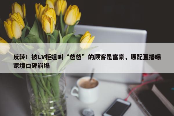 反转！被LV柜姐叫“爸爸”的顾客是富豪，原配直播曝家境口碑崩塌