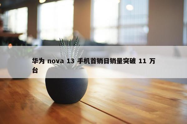 华为 nova 13 手机首销日销量突破 11 万台