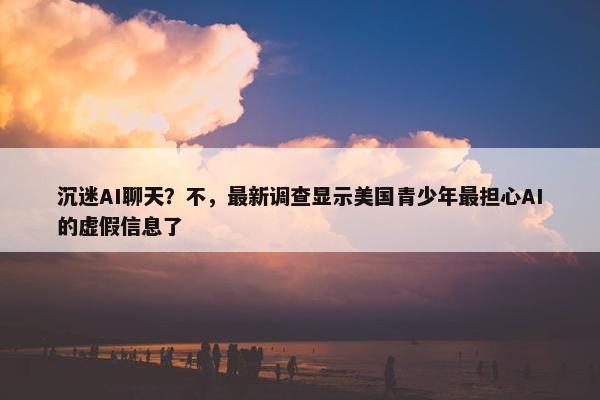 沉迷AI聊天？不，最新调查显示美国青少年最担心AI的虚假信息了