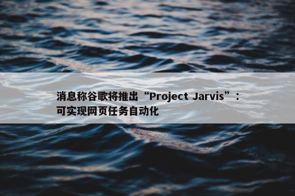 消息称谷歌将推出“Project Jarvis”：可实现网页任务自动化