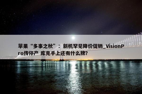 苹果“多事之秋”：新机罕见降价促销_VisionPro传停产 库克手上还有什么牌？