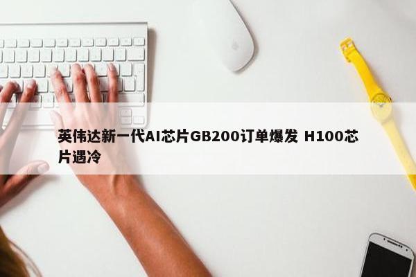 英伟达新一代AI芯片GB200订单爆发 H100芯片遇冷