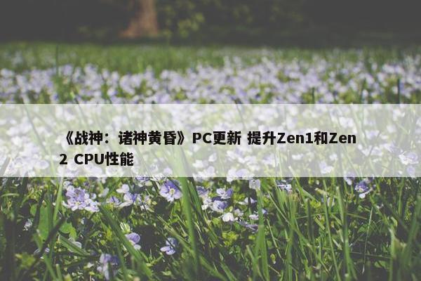 《战神：诸神黄昏》PC更新 提升Zen1和Zen 2 CPU性能