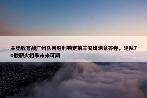 主场收官战广州队用胜利锁定前三交出满意答卷，建队70载薪火相承未来可期