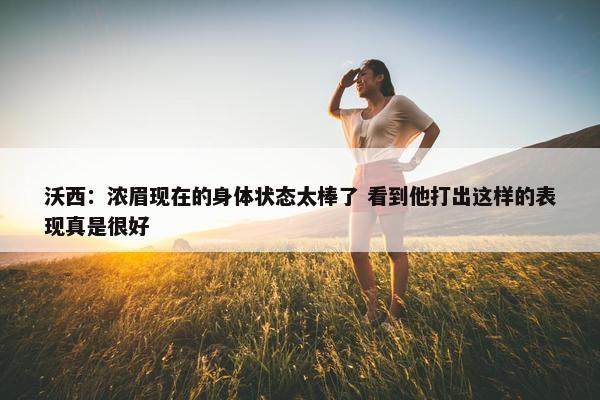 沃西：浓眉现在的身体状态太棒了 看到他打出这样的表现真是很好