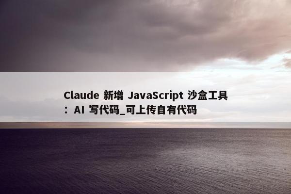 Claude 新增 JavaScript 沙盒工具：AI 写代码_可上传自有代码