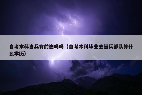 自考本科当兵有前途吗吗（自考本科毕业去当兵部队算什么学历）