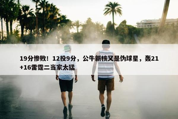 19分惨败！12投9分，公牛新核又是伪球星，轰21+16雷霆二当家太猛