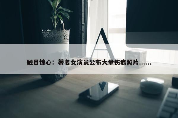 触目惊心：著名女演员公布大量伤痕照片......