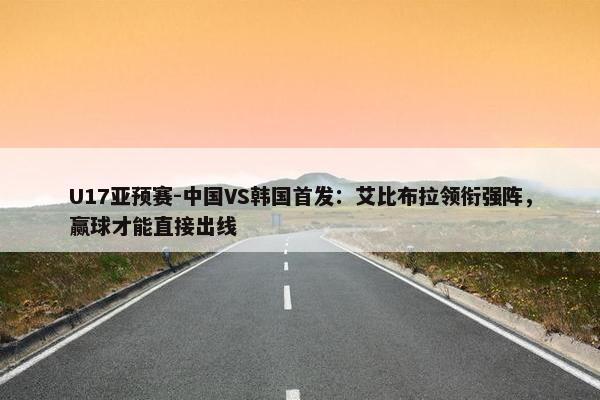 U17亚预赛-中国VS韩国首发：艾比布拉领衔强阵，赢球才能直接出线