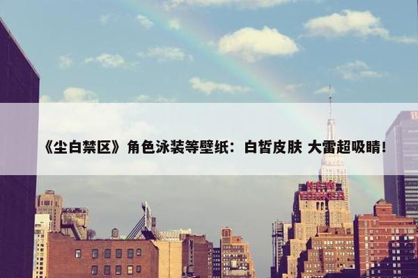 《尘白禁区》角色泳装等壁纸：白皙皮肤 大雷超吸睛！