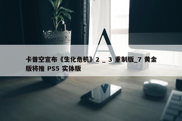 卡普空宣布《生化危机》2 _ 3 重制版_7 黄金版将推 PS5 实体版