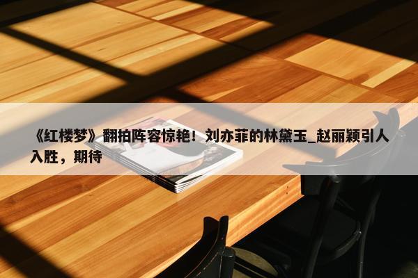 《红楼梦》翻拍阵容惊艳！刘亦菲的林黛玉_赵丽颖引人入胜，期待