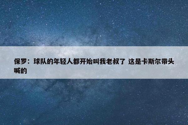 保罗：球队的年轻人都开始叫我老叔了 这是卡斯尔带头喊的