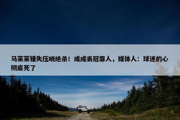 马莱莱错失压哨绝杀！或成丢冠罪人，媒体人：球迷的心彻底死了