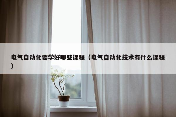 电气自动化要学好哪些课程（电气自动化技术有什么课程）