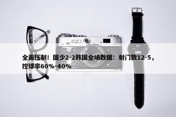 全面压制！国少2-2韩国全场数据：射门数12-5，控球率60%-40%