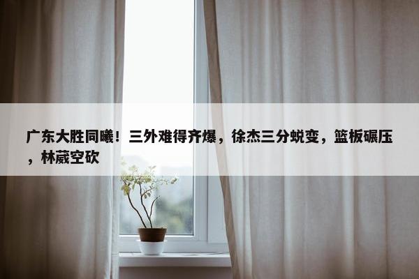 广东大胜同曦！三外难得齐爆，徐杰三分蜕变，篮板碾压，林葳空砍