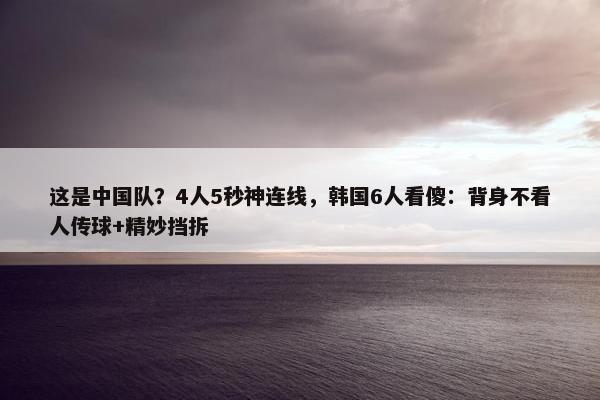 这是中国队？4人5秒神连线，韩国6人看傻：背身不看人传球+精妙挡拆