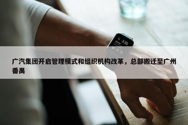 广汽集团开启管理模式和组织机构改革，总部搬迁至广州番禺