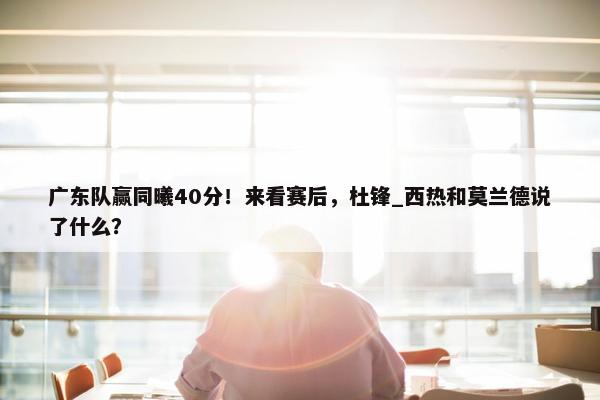 广东队赢同曦40分！来看赛后，杜锋_西热和莫兰德说了什么？