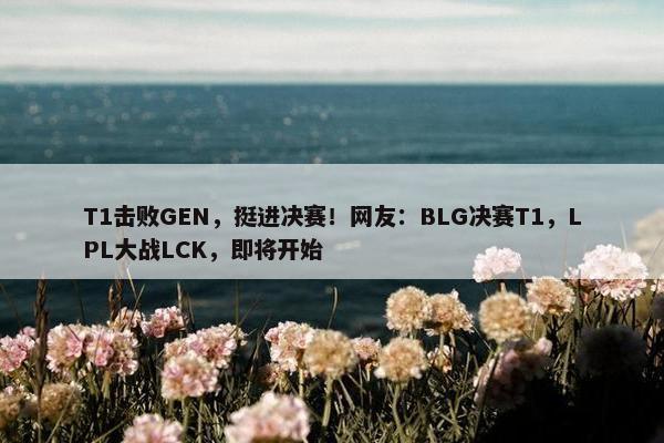 T1击败GEN，挺进决赛！网友：BLG决赛T1，LPL大战LCK，即将开始