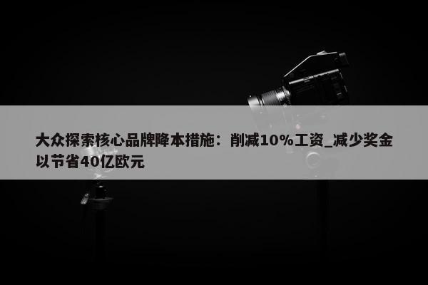 大众探索核心品牌降本措施：削减10%工资_减少奖金以节省40亿欧元