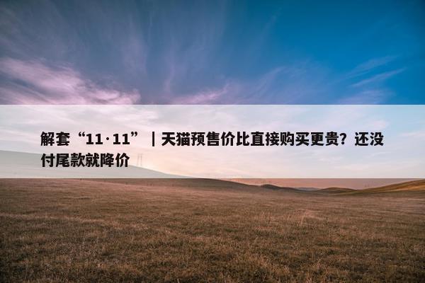 解套“11·11”｜天猫预售价比直接购买更贵？还没付尾款就降价