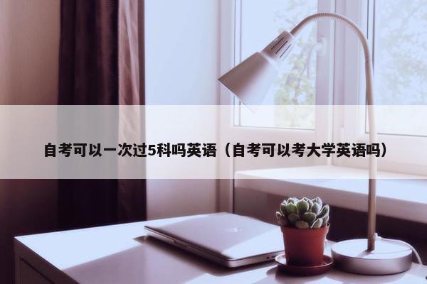 自考可以一次过5科吗英语（自考可以考大学英语吗）