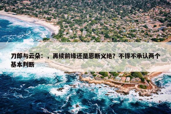 刀郎与云朵：，再续前缘还是恩断义绝？不得不承认两个基本判断