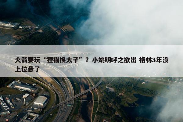 火箭要玩“狸猫换太子”？小姚明呼之欲出 格林3年没上位悬了