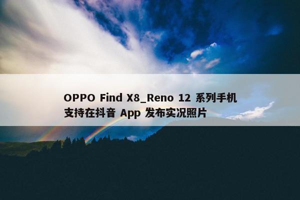 OPPO Find X8_Reno 12 系列手机支持在抖音 App 发布实况照片